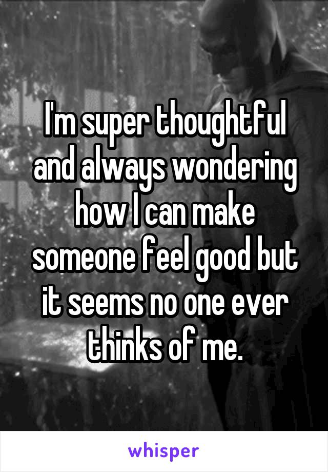 I'm super thoughtful and always wondering how I can make someone feel good but it seems no one ever thinks of me.