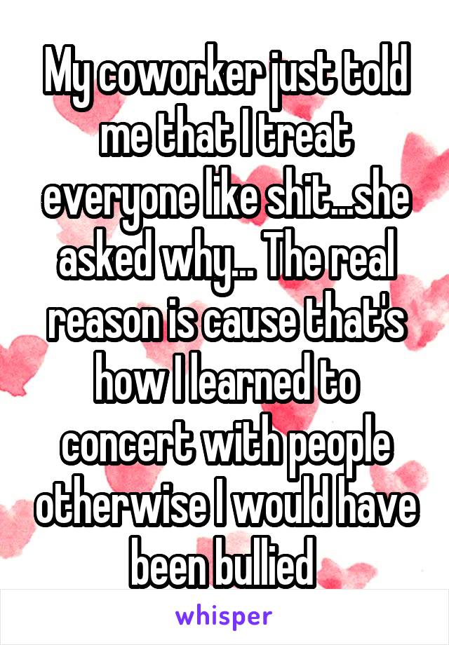 My coworker just told me that I treat everyone like shit...she asked why... The real reason is cause that's how I learned to concert with people otherwise I would have been bullied 