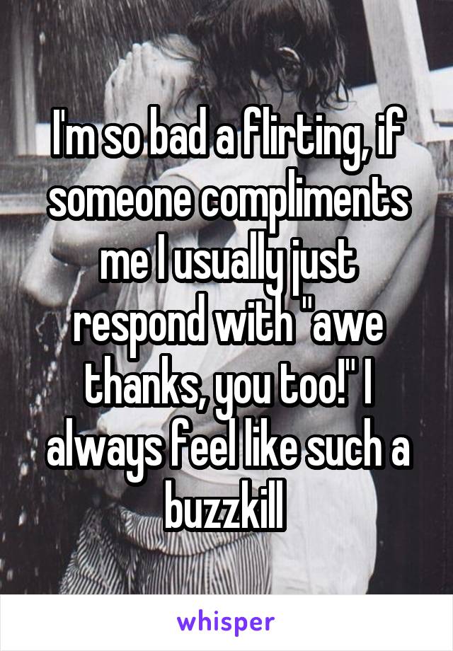 I'm so bad a flirting, if someone compliments me I usually just respond with "awe thanks, you too!" I always feel like such a buzzkill 