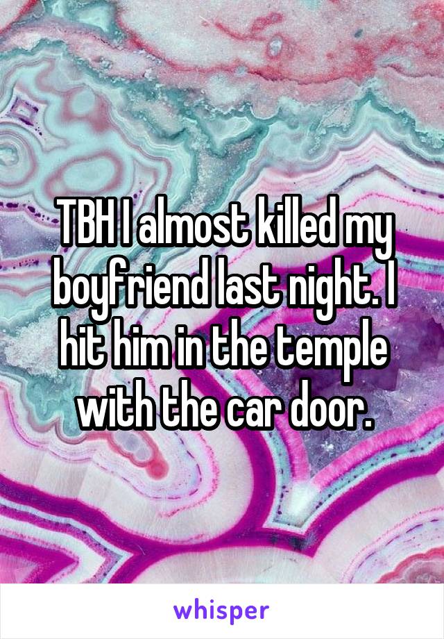 TBH I almost killed my boyfriend last night. I hit him in the temple with the car door.