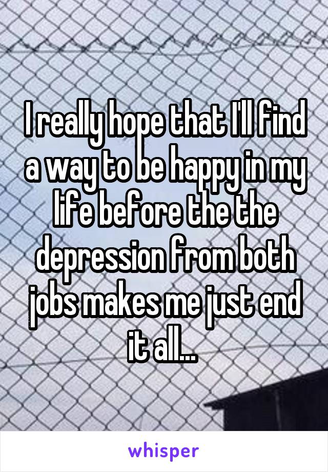 I really hope that I'll find a way to be happy in my life before the the depression from both jobs makes me just end it all... 