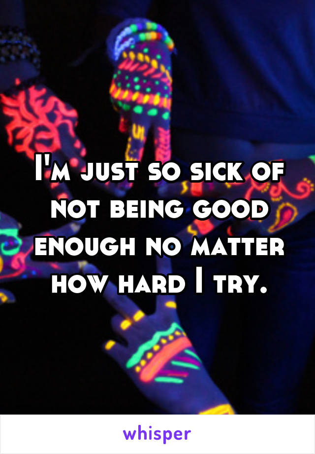 I'm just so sick of not being good enough no matter how hard I try.