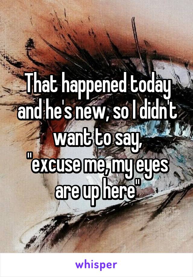 That happened today and he's new, so I didn't want to say,
"excuse me, my eyes are up here"