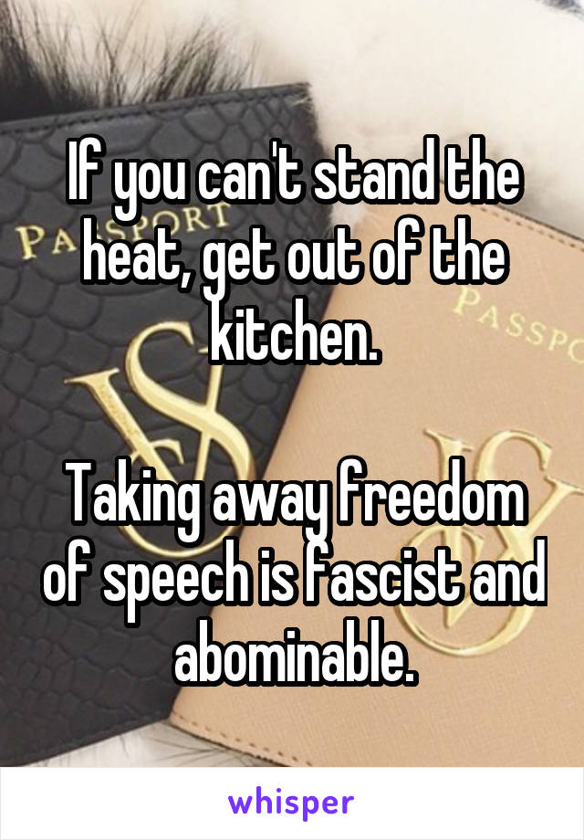 If you can't stand the heat, get out of the kitchen.

Taking away freedom of speech is fascist and abominable.