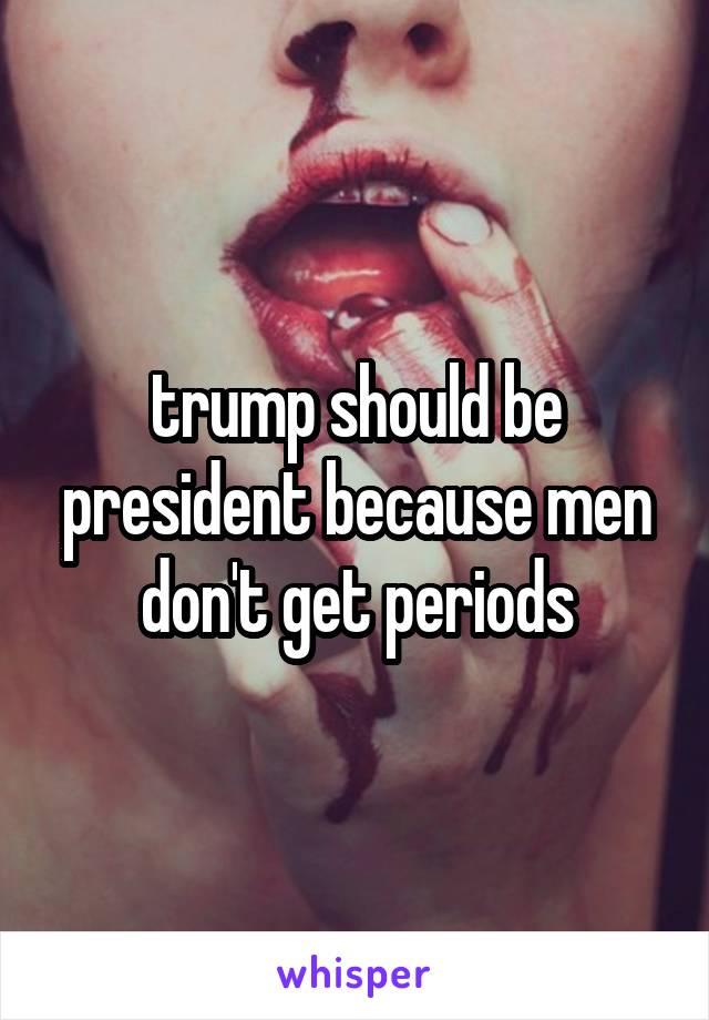 trump should be president because men don't get periods