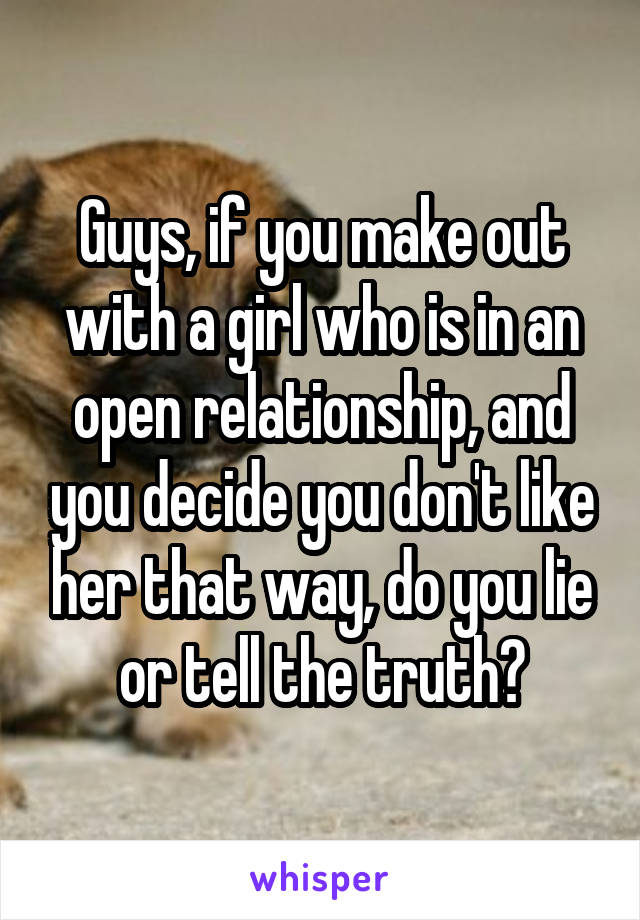 Guys, if you make out with a girl who is in an open relationship, and you decide you don't like her that way, do you lie or tell the truth?