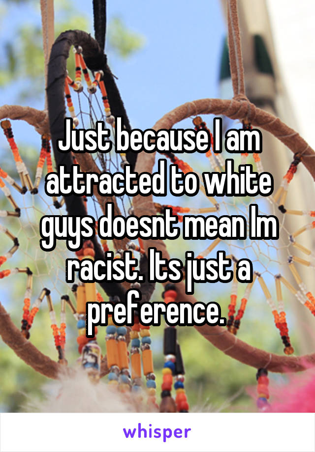 Just because I am attracted to white guys doesnt mean Im racist. Its just a preference. 