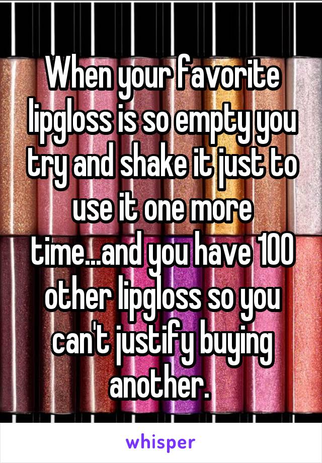 When your favorite lipgloss is so empty you try and shake it just to use it one more time...and you have 100 other lipgloss so you can't justify buying another. 