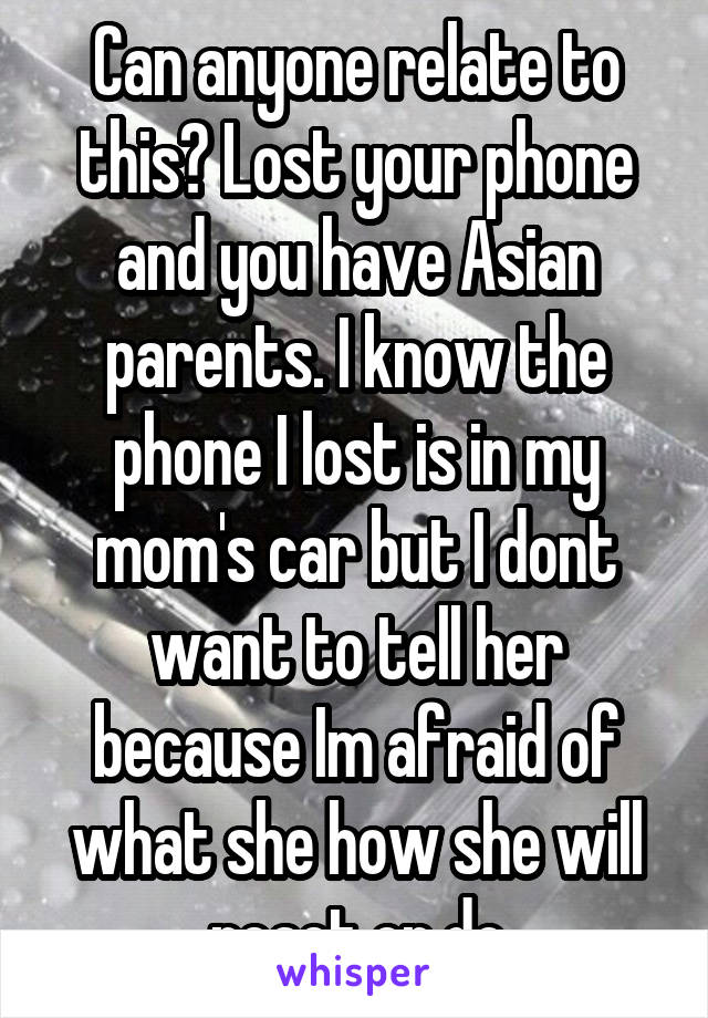 Can anyone relate to this? Lost your phone and you have Asian parents. I know the phone I lost is in my mom's car but I dont want to tell her because Im afraid of what she how she will react or do