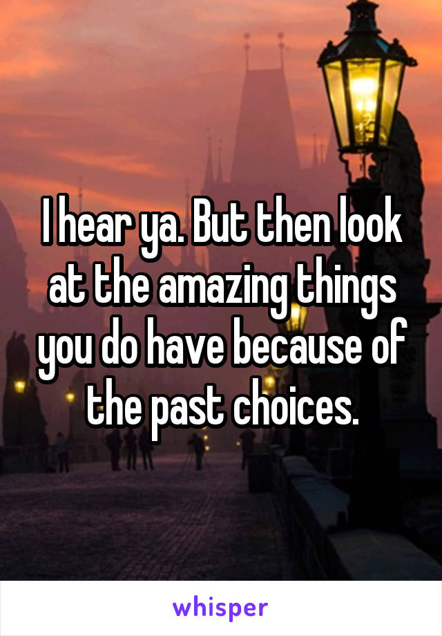 I hear ya. But then look at the amazing things you do have because of the past choices.