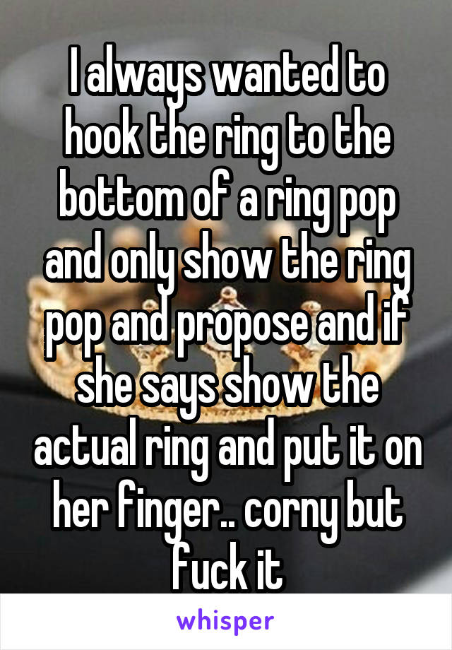 I always wanted to hook the ring to the bottom of a ring pop and only show the ring pop and propose and if she says show the actual ring and put it on her finger.. corny but fuck it