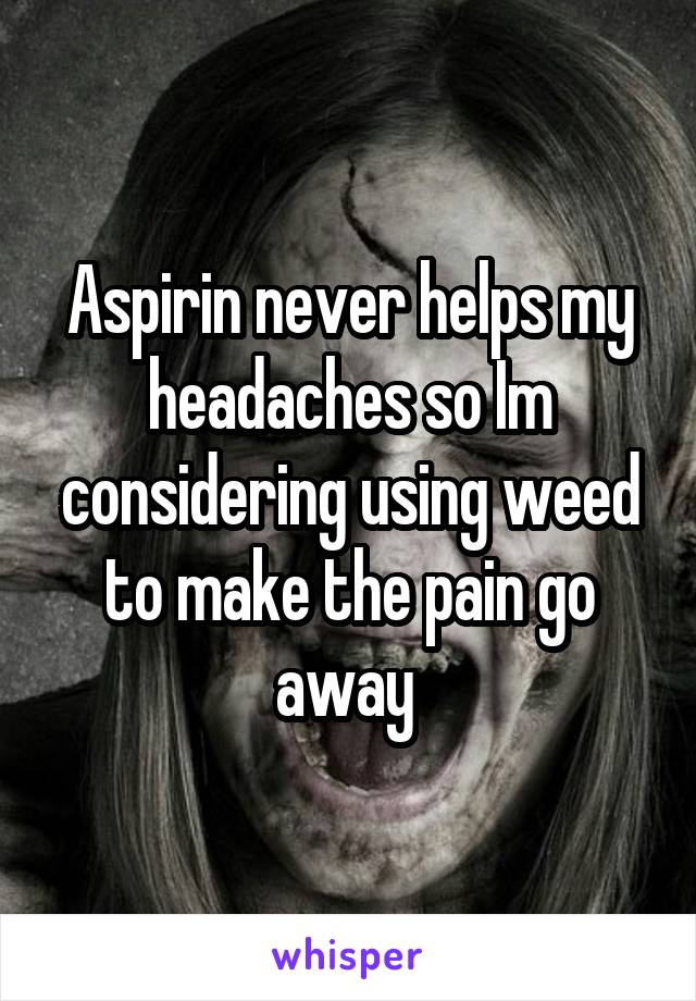 Aspirin never helps my headaches so Im considering using weed to make the pain go away 