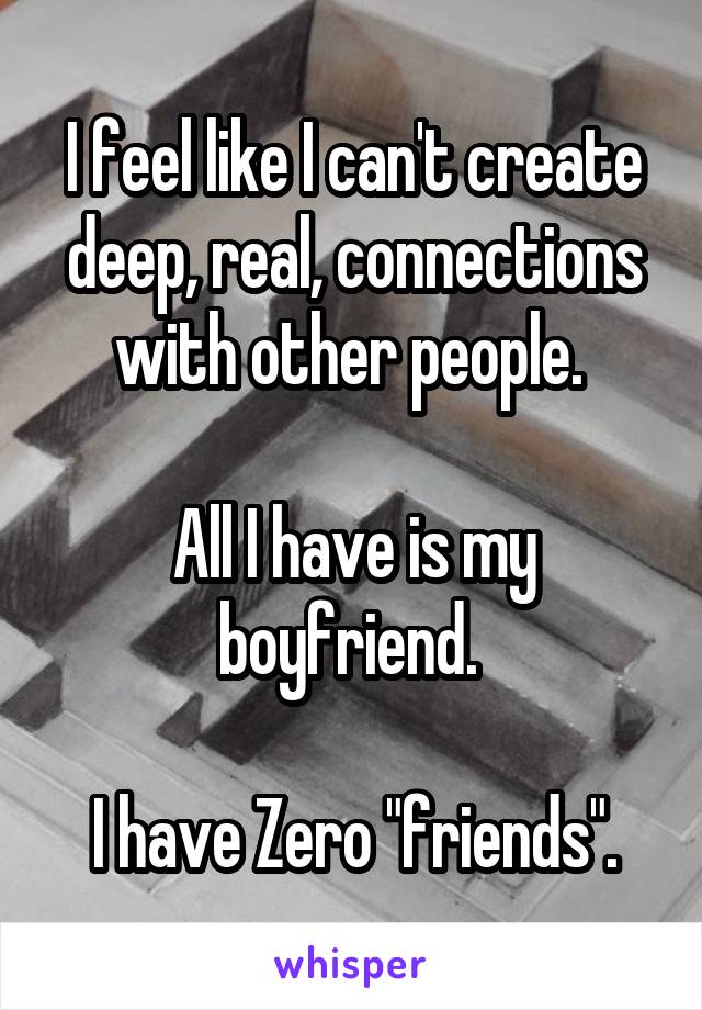 I feel like I can't create deep, real, connections with other people. 

All I have is my boyfriend. 

I have Zero "friends".