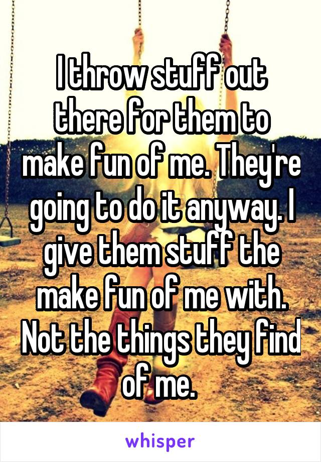 I throw stuff out there for them to make fun of me. They're going to do it anyway. I give them stuff the make fun of me with. Not the things they find of me. 