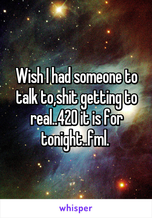 Wish I had someone to talk to,shit getting to real..420 it is for tonight..fml. 