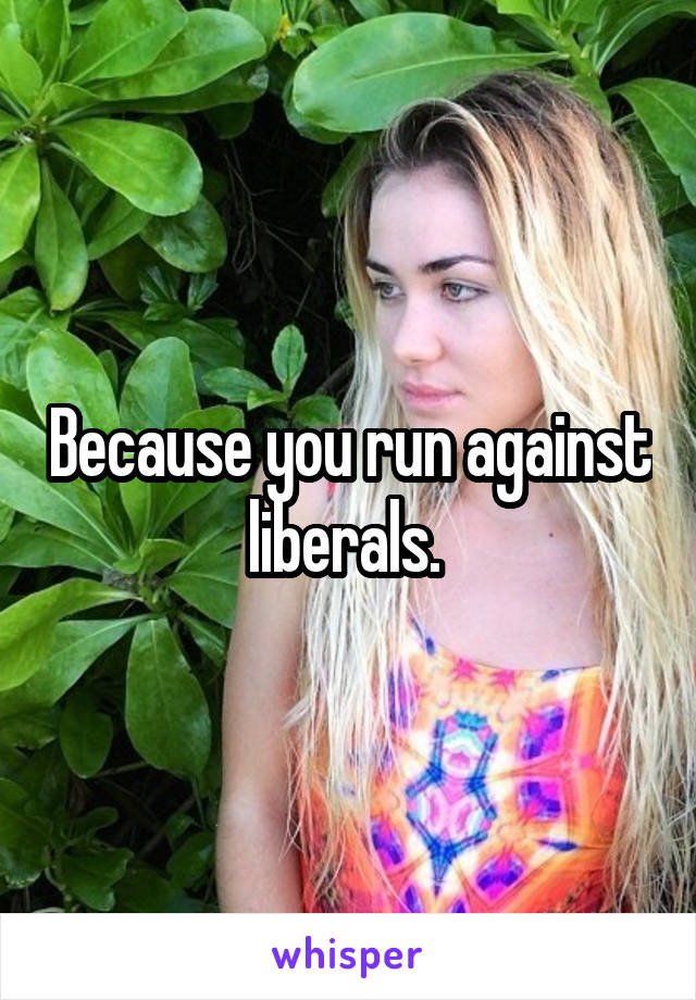 Because you run against liberals. 