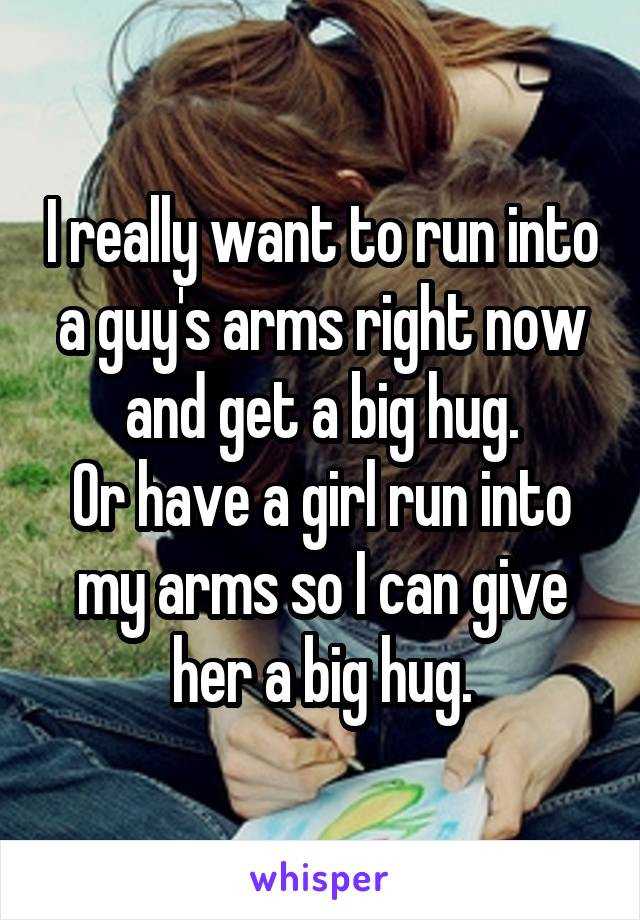 I really want to run into a guy's arms right now and get a big hug.
Or have a girl run into my arms so I can give her a big hug.