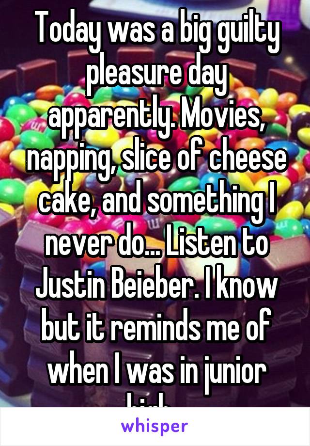 Today was a big guilty pleasure day apparently. Movies, napping, slice of cheese cake, and something I never do... Listen to Justin Beieber. I know but it reminds me of when I was in junior high...