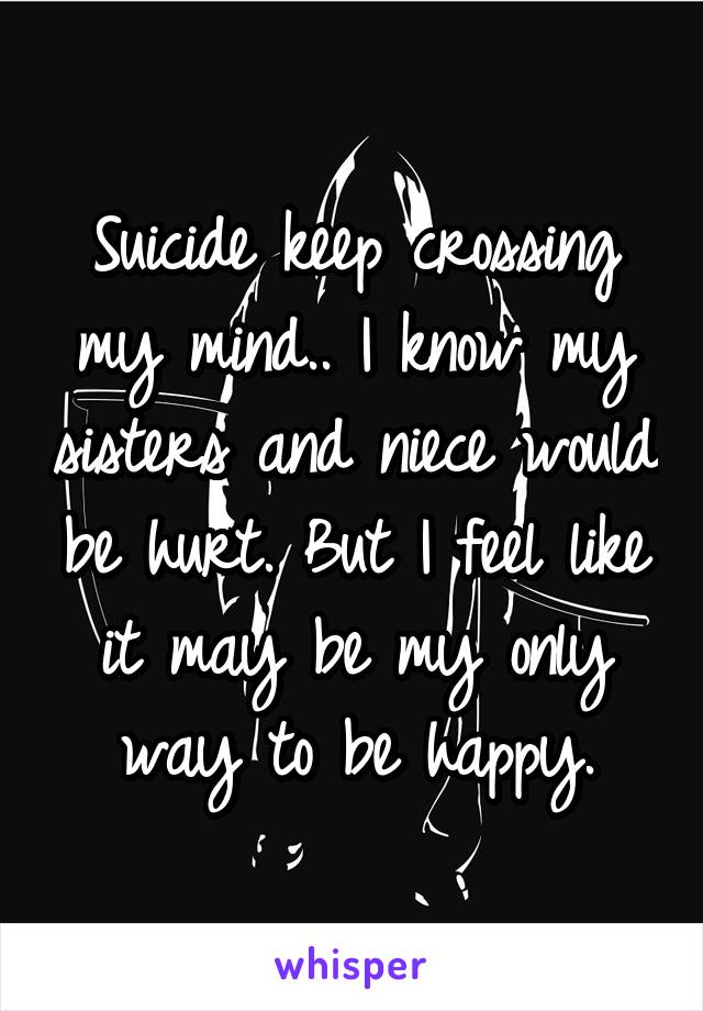 Suicide keep crossing my mind.. I know my sisters and niece would be hurt. But I feel like it may be my only way to be happy.