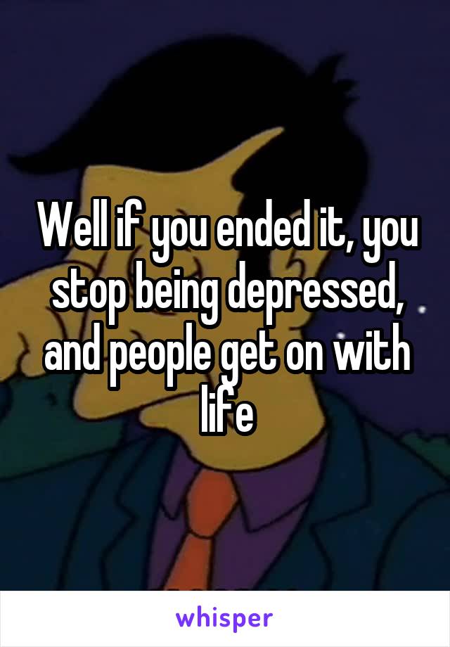 Well if you ended it, you stop being depressed, and people get on with life