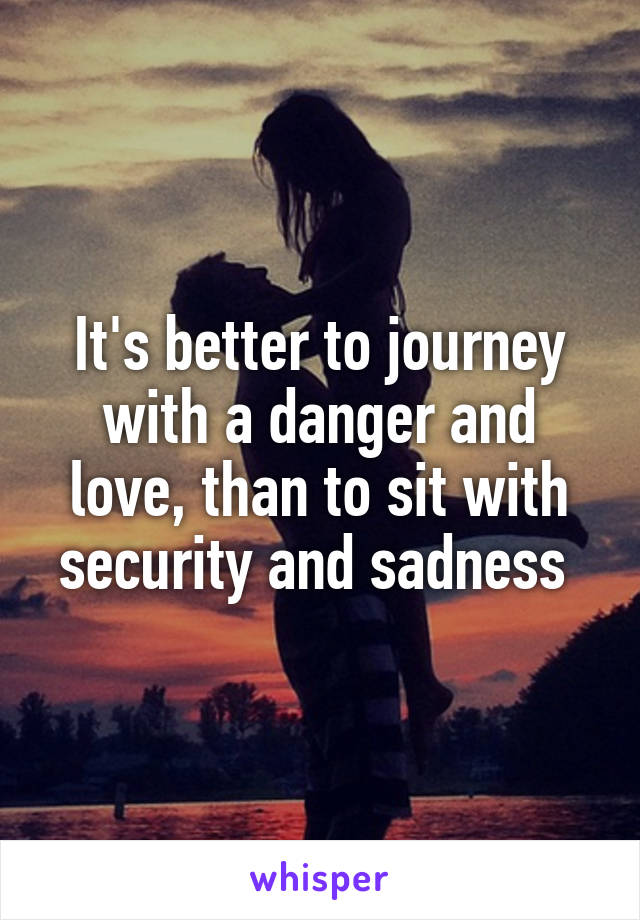 It's better to journey with a danger and love, than to sit with security and sadness 