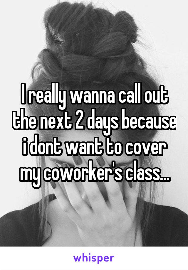 I really wanna call out the next 2 days because i dont want to cover my coworker's class...