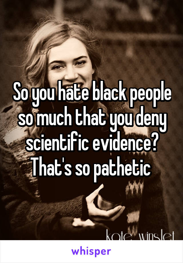 So you hate black people so much that you deny scientific evidence? That's so pathetic 