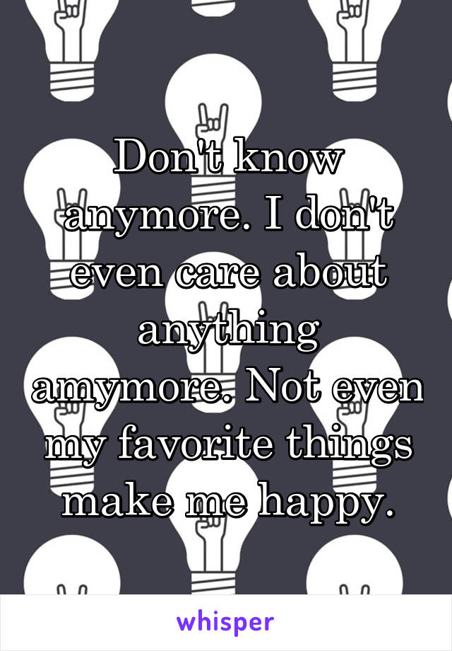 Don't know anymore. I don't even care about anything amymore. Not even my favorite things make me happy.