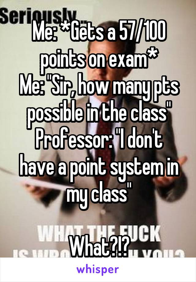 Me: *Gets a 57/100 points on exam*
Me: "Sir, how many pts possible in the class"
Professor: "I don't have a point system in my class"

What?!?