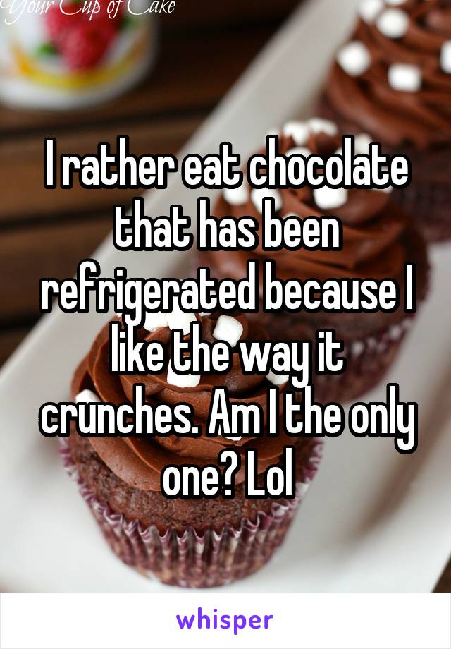 I rather eat chocolate that has been refrigerated because I like the way it crunches. Am I the only one? Lol