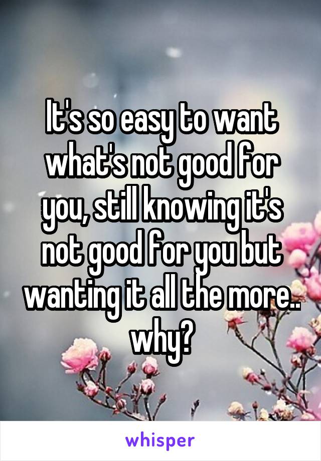 It's so easy to want what's not good for you, still knowing it's not good for you but wanting it all the more.. why?