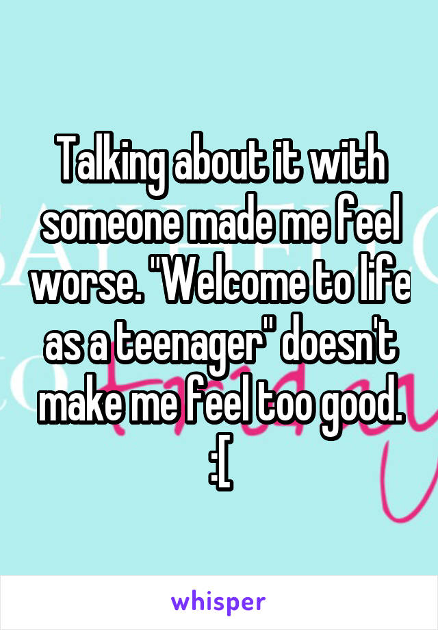 Talking about it with someone made me feel worse. "Welcome to life as a teenager" doesn't make me feel too good. :[