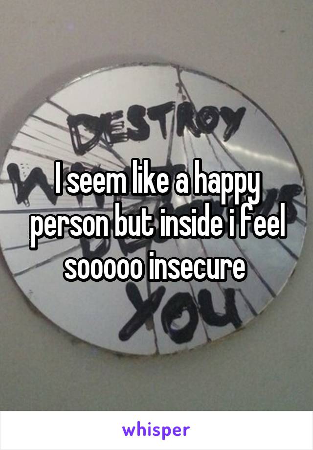 I seem like a happy person but inside i feel sooooo insecure 