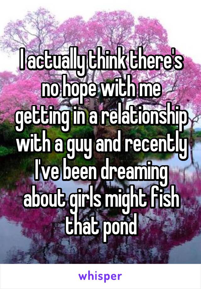 I actually think there's no hope with me getting in a relationship with a guy and recently I've been dreaming about girls might fish that pond