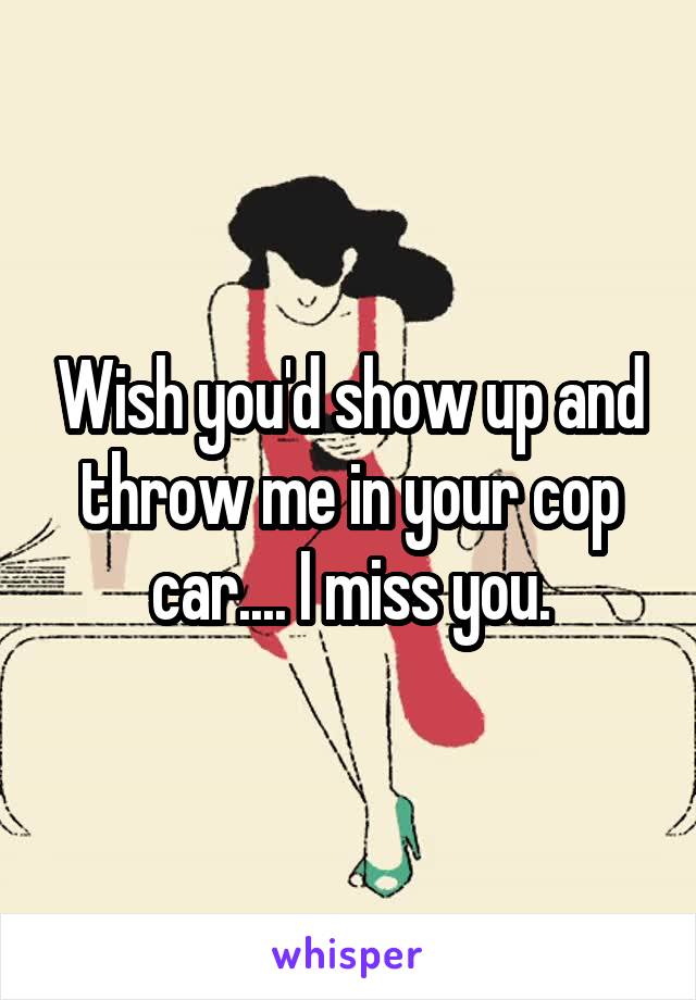 Wish you'd show up and throw me in your cop car.... I miss you.