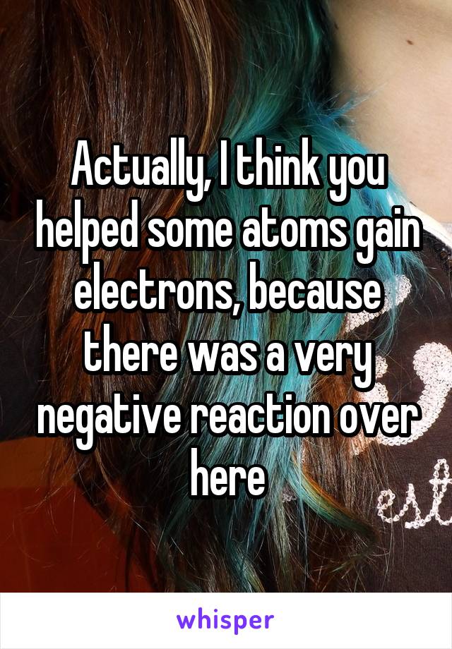 Actually, I think you helped some atoms gain electrons, because there was a very negative reaction over here