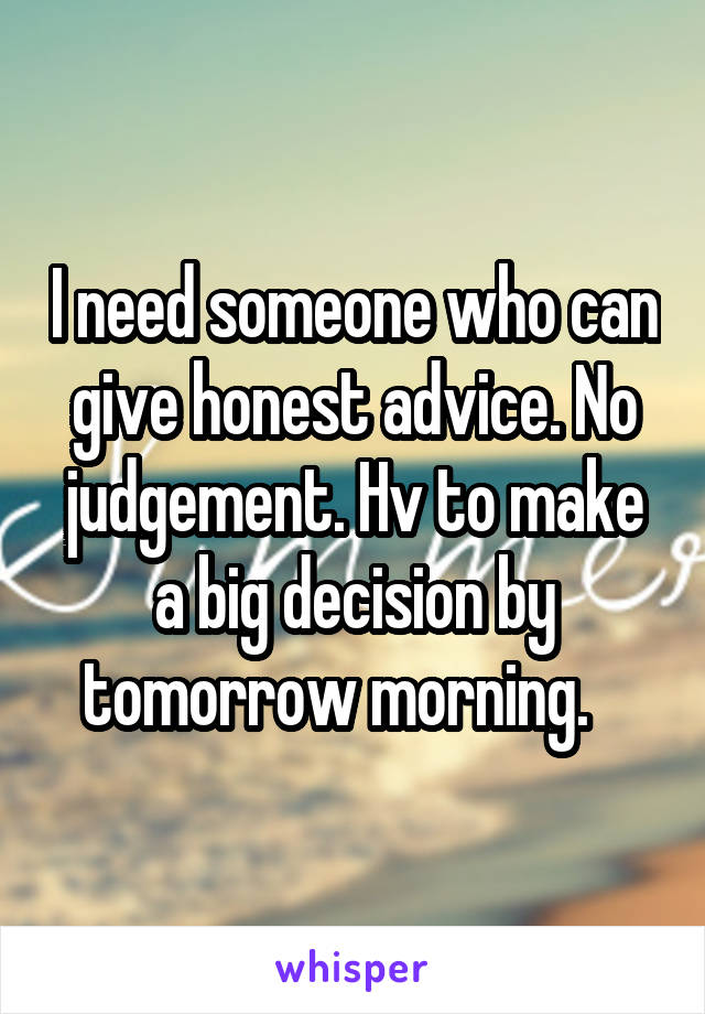 I need someone who can give honest advice. No judgement. Hv to make a big decision by tomorrow morning.   