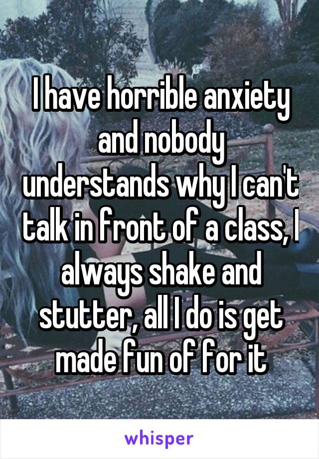 I have horrible anxiety and nobody understands why I can't talk in front of a class, I always shake and stutter, all I do is get made fun of for it