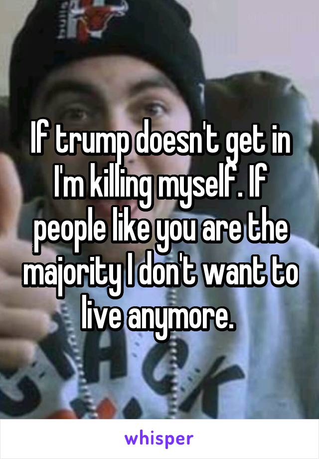 If trump doesn't get in I'm killing myself. If people like you are the majority I don't want to live anymore. 