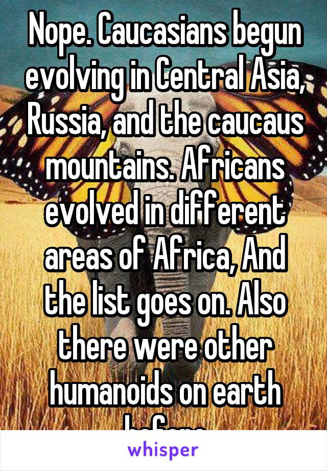 Nope. Caucasians begun evolving in Central Asia, Russia, and the caucaus mountains. Africans evolved in different areas of Africa, And the list goes on. Also there were other humanoids on earth before