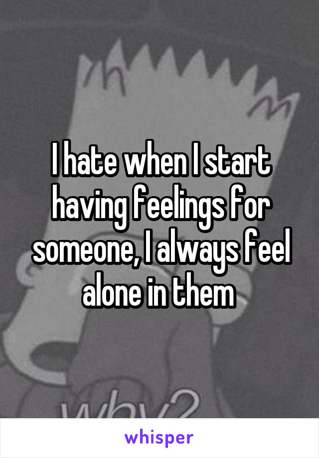 I hate when I start having feelings for someone, I always feel alone in them 