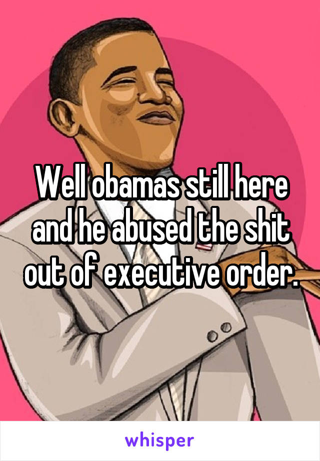 Well obamas still here and he abused the shit out of executive order.