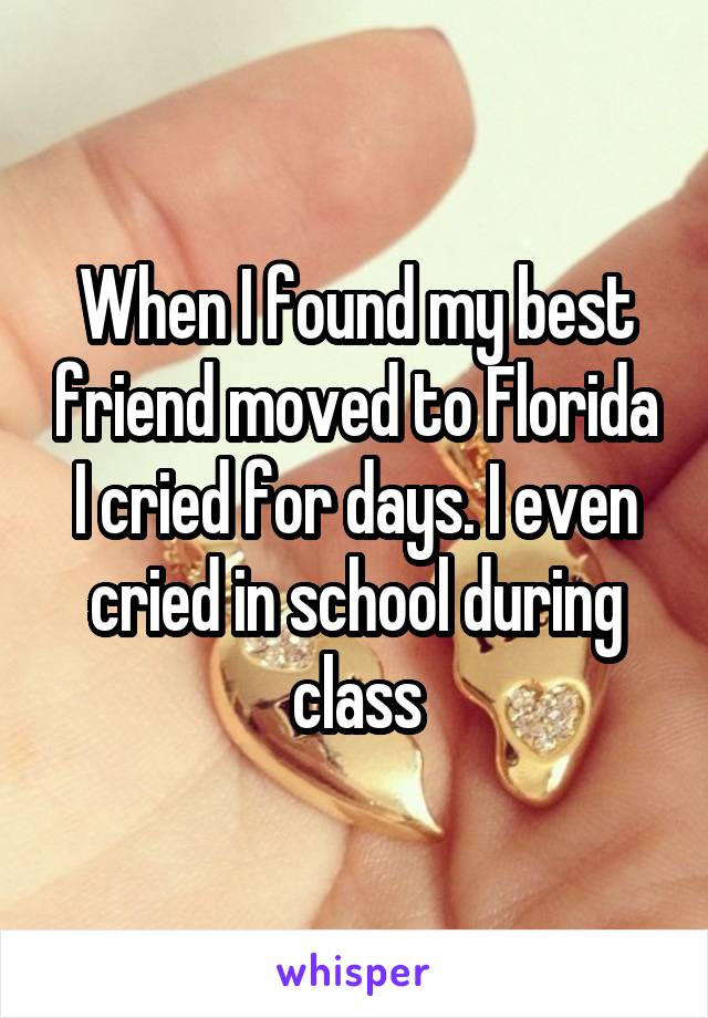 When I found my best friend moved to Florida I cried for days. I even cried in school during class