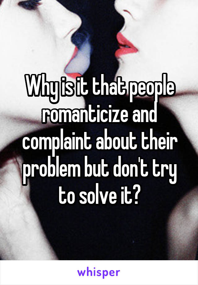 Why is it that people romanticize and complaint about their problem but don't try to solve it?