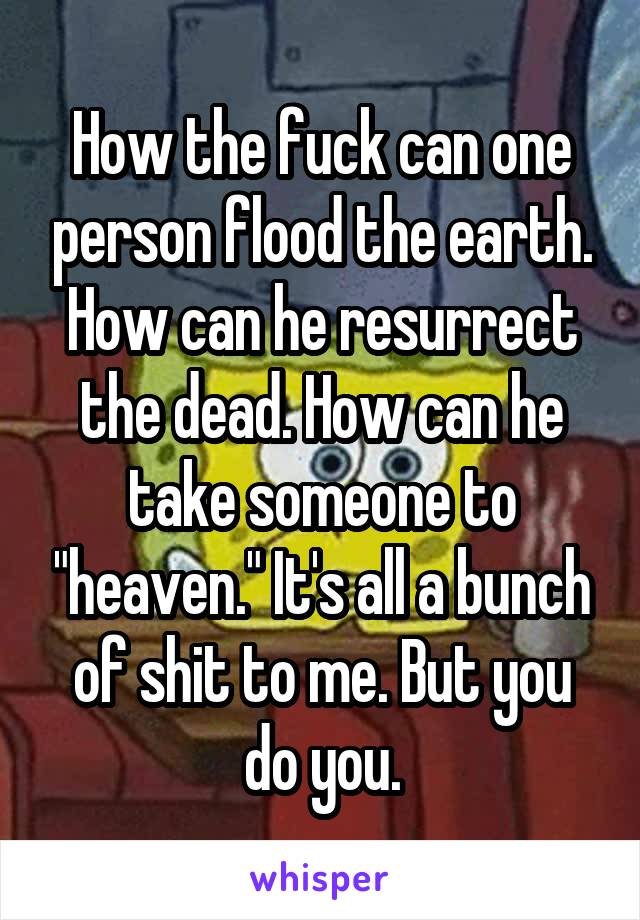 How the fuck can one person flood the earth. How can he resurrect the dead. How can he take someone to "heaven." It's all a bunch of shit to me. But you do you.