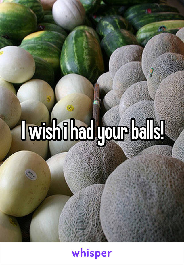 I wish i had your balls!