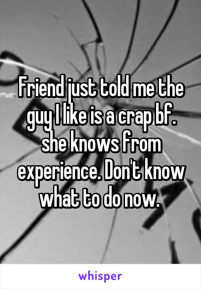 Friend just told me the guy I like is a crap bf. she knows from experience. Don't know what to do now. 