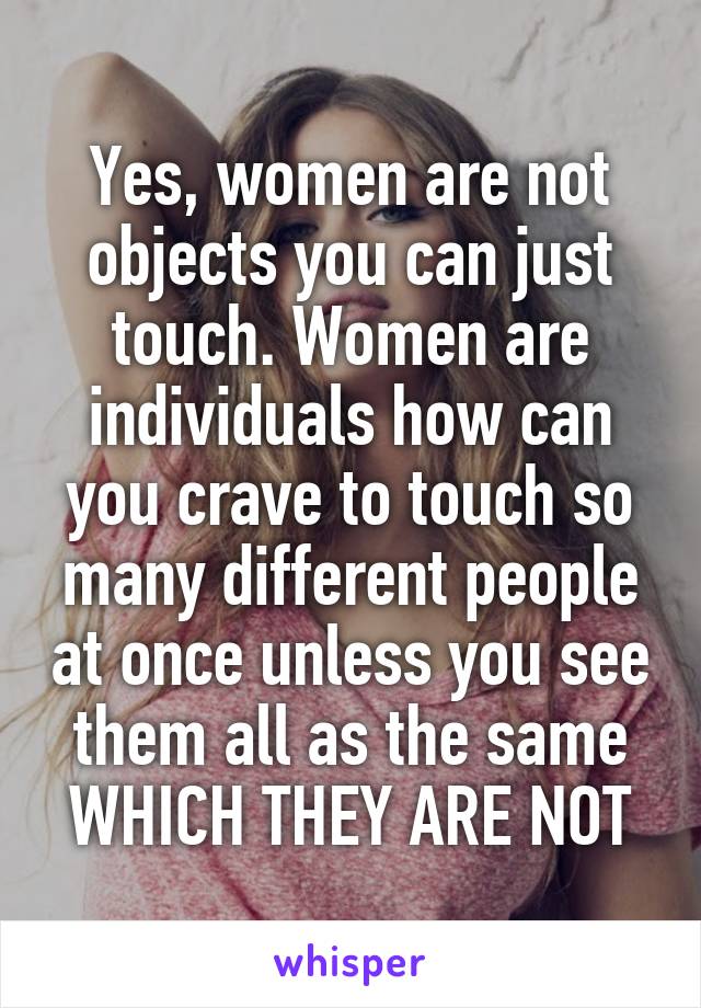 Yes, women are not objects you can just touch. Women are individuals how can you crave to touch so many different people at once unless you see them all as the same WHICH THEY ARE NOT