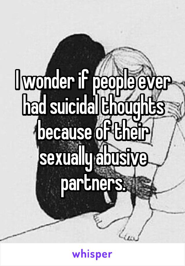 I wonder if people ever had suicidal thoughts because of their sexually abusive partners.