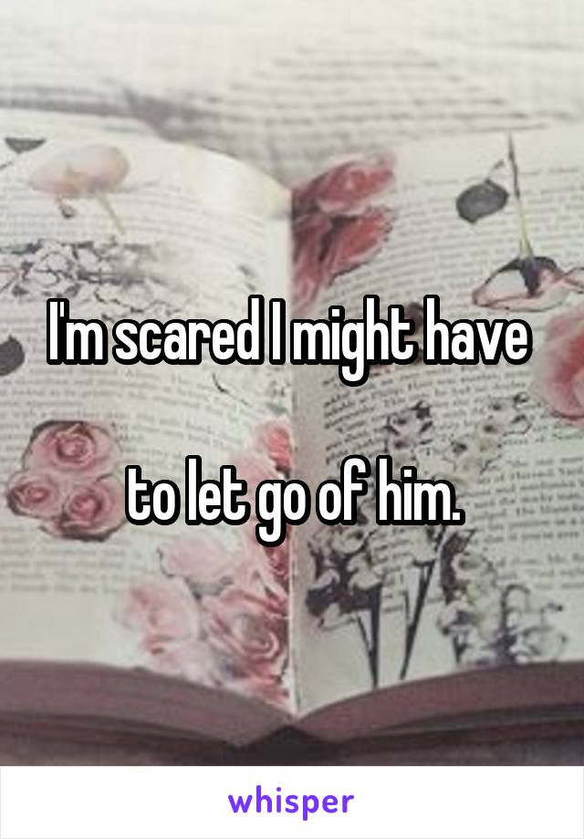 I'm scared I might have 

to let go of him.